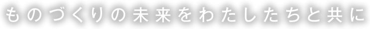 ものづくりの未来をわたしたちと共に
